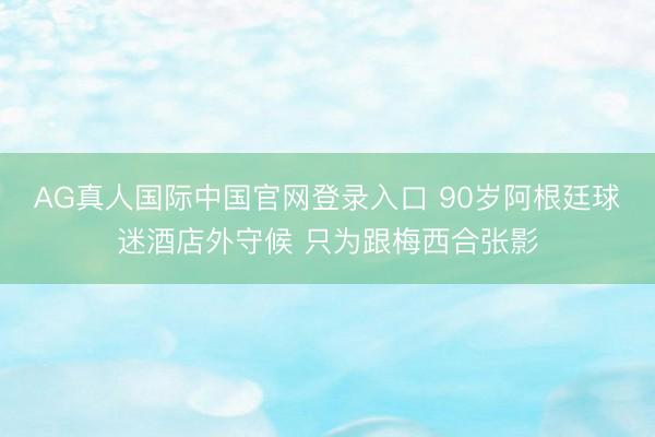 AG真人国际中国官网登录入口 90岁阿根廷球迷酒店外守候 只为跟梅西合张影