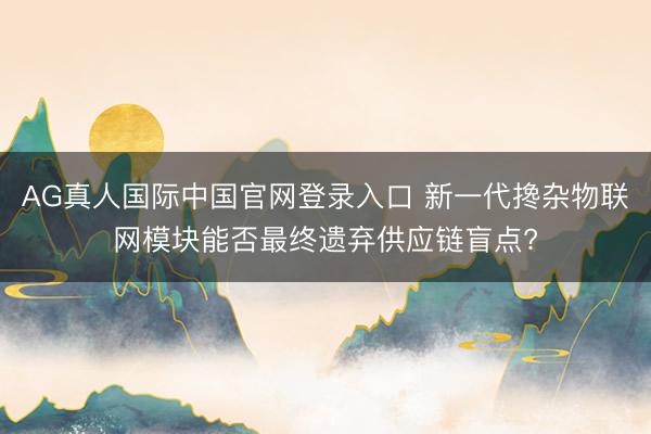 AG真人国际中国官网登录入口 新一代搀杂物联网模块能否最终遗弃供应链盲点?
