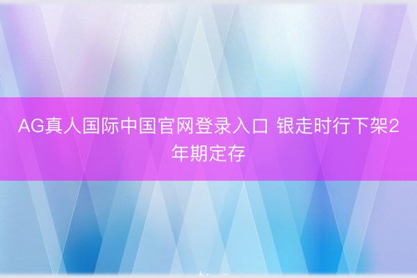 AG真人国际中国官网登录入口 银走时行下架2年期定存