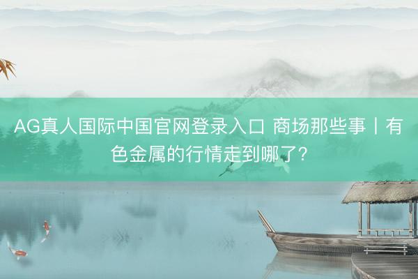 AG真人国际中国官网登录入口 商场那些事丨有色金属的行情走到哪了？