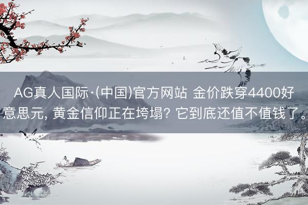 AG真人国际·(中国)官方网站 金价跌穿4400好意思元， 黄金信仰正在垮塌? 它到底还值不值钱了。