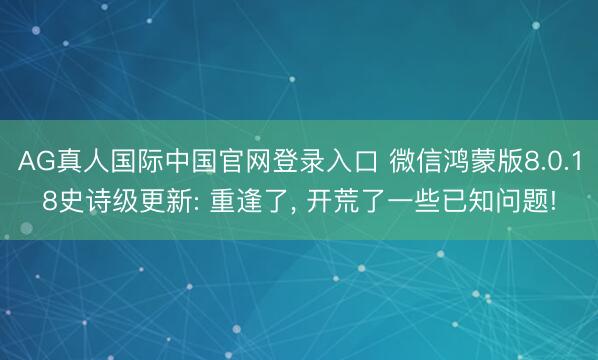 AG真人国际中国官网登录入口 微信鸿蒙版8.0.18史诗级更新: 重逢了， 开荒了一些已知问题!