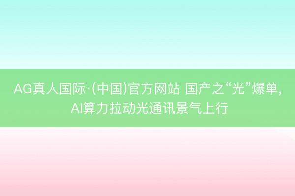 AG真人国际·(中国)官方网站 国产之“光”爆单， AI算力拉动光通讯景气上行