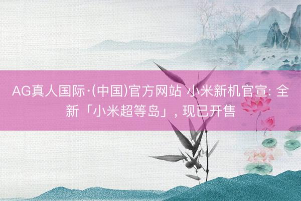 AG真人国际·(中国)官方网站 小米新机官宣: 全新「小米超等岛」, 现已开售