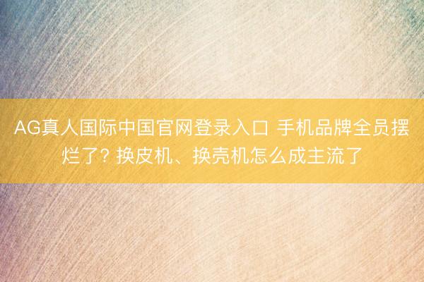 AG真人国际中国官网登录入口 手机品牌全员摆烂了? 换皮机、换壳机怎么成主流了
