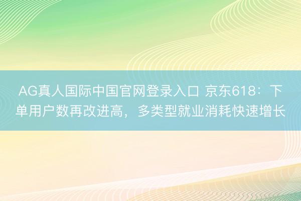 AG真人国际中国官网登录入口 京东618:下单用户数再改进高,多类型就业消耗快速增长