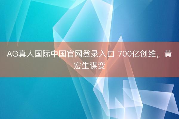 AG真人国际中国官网登录入口 700亿创维,黄宏生谋变